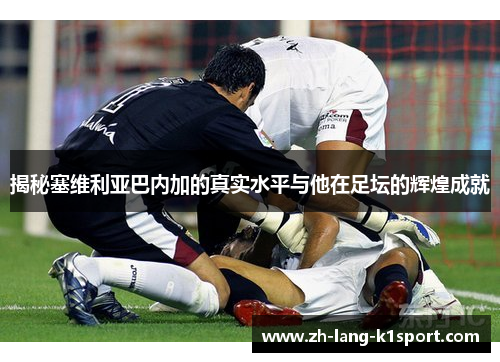 揭秘塞维利亚巴内加的真实水平与他在足坛的辉煌成就 揭秘塞维利亚巴内加的真实水平与他在足坛的辉煌成就