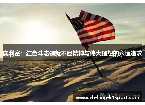 奥利塞:红色斗志铸就不屈精神与伟大理想的永恒追求 奥利塞:红色斗志铸就不屈精神与伟大理想的永恒追求