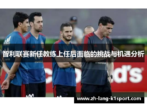 智利联赛新任教练上任后面临的挑战与机遇分析 智利联赛新任教练上任后面临的挑战与机遇分析