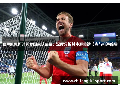 哈里凯恩何时圆梦国家队荣耀：深度分析其生涯关键节点与机遇前景